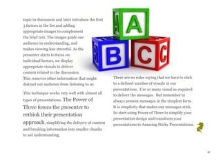 topic in discussion and later introduce the first
3 factors in the list and adding
appropriate images to complement
the brief text. The images guide our
audience in understanding, and
makes viewing less stressful. As the
presenter starts to focus on
individual factors, we display
appropriate visuals to deliver
content related to the discussion.
This removes other information that might
distract our audience from listening to us.
This technique works very well with almost all
types of presentations. The Power of
Three forces the presenter to
rethink their presentation
approach, simplifying the delivery of content
and breaking information into smaller chunks
to aid understanding.
There are no rules saying that we have to stick
to a defined number of visuals in our
presentations.  Use as many visual as required
to deliver the messages.  But remember to
always present messages in the simplest form.
It is simplicity that makes our messages stick.
So start using Power of Three to simplify your
presentation design and transform your
presentations to Amazing Sticky Presentations.
40
 