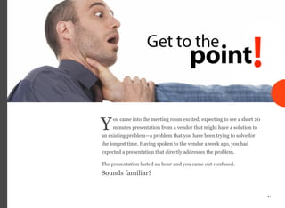 ou came into the meeting room excited, expecting to see a short 20
minutes presentation from a vendor that might have a solution to
an existing problem—a problem that you have been trying to solve for
the longest time. Having spoken to the vendor a week ago, you had
expected a presentation that directly addresses the problem.
The presentation lasted an hour and you came out confused.  
Sounds familiar?
41
Y
 