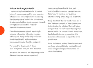 What had happened?
I am sure many have faced similar situations
before. A common approach by most presenters
is to spend the first 10-15 minutes introducing
the company—facts, history, size, organisation
structure, product line, global presence, etc., and
leaving the most important part of the
presentation towards the end.
To make things worse, visuals with complex
technical information follows the company
introduction. Plenty of very busy visuals are
almost illegible with irrelevant images
incorporated to make the slides look pretty.
Put yourself in the presenter's shoes. 
How many times have you done the same?
We should ask ourselves if it is necessary to talk
about the company. Is that important?
Are we wasting valuable time and
opportunities to get our message across
faster and to capture our audience
attention early while they are still fresh?
Many of us think that our clients would like to
hear about the company in every presentation
before hearing the solution. The truth is that
company facts are available on the company's
website and in the handout that we would have
handled out before our presentation. It is
therefore, not necessary to repeat this in our
presentation.
In the airtime that we have for the presentation,
we should get straight to the point and do not
waste time presenting information that our
client already know.
42
 