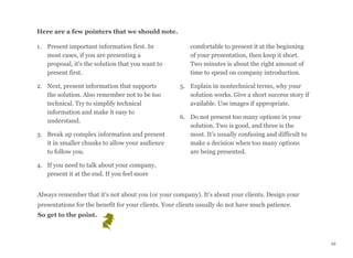 Here are a few pointers that we should note.
1. Present important information first. In
most cases, if you are presenting a
proposal, it's the solution that you want to
present first.
2. Next, present information that supports
the solution. Also remember not to be too
technical. Try to simplify technical
information and make it easy to
understand.
3. Break up complex information and present
it in smaller chunks to allow your audience
to follow you.
4. If you need to talk about your company,
present it at the end. If you feel more
comfortable to present it at the beginning
of your presentation, then keep it short.
Two minutes is about the right amount of
time to spend on company introduction.
5. Explain in nontechnical terms, why your
solution works. Give a short success story if
available. Use images if appropriate.
6. Do not present too many options in your
solution. Two is good, and three is the
most. It's usually confusing and difficult to
make a decision when too many options
are being presented.
Always remember that it's not about you (or your company). It's about your clients. Design your
presentations for the benefit for your clients. Your clients usually do not have much patience. 
So get to the point.
43
 