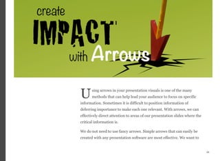 sing arrows in your presentation visuals is one of the many
methods that can help lead your audience to focus on specific
information. Sometimes it is difficult to position information of
deferring importance to make each one relevant. With arrows, we can
effectively direct attention to areas of our presentation slides where the
critical information is.
We do not need to use fancy arrows. Simple arrows that can easily be
created with any presentation software are most effective. We want to
44
U
 