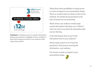 Highlights. Pointing an arrow to specific information
during a presentation to highlight words or numbers is
better than turning your back to your audience while
using a laser pointer.
Think about other possibilities of using Arrows
to create an impact in your presentation design.
There are no fixed rules on which are the correct
methods. You decide the layout based on the
type of content you are presenting.
Think of how your audience would accept
certain information when they see it. Think of
what you want to say about the information that
you are showing.
Is the information clear to you? Is the
information clear to your audience?
Always make a point to see it from the
perspective of the person receiving the
information—your audience.
Use Arrows to make an impact in your
presentation design.
46
 