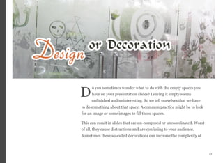 o you sometimes wonder what to do with the empty spaces you
have on your presentation slides? Leaving it empty seems
unfinished and uninteresting. So we tell ourselves that we have
to do something about that space. A common practice might be to look
for an image or some images to fill those spaces.
This can result in slides that are un-composed or uncoordinated. Worst
of all, they cause distractions and are confusing to your audience.
Sometimes these so-called decorations can increase the complexity of
47
D
 