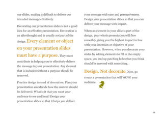 our slides, making it difficult to deliver our
intended message effectively.
Decorating our presentation slides is not a good
idea for an effective presentation. Decoration is
an afterthought and is usually not part of the
design. Every element or object
on your presentation slides
must have a purpose. They must
contribute in helping you to effectively deliver
the message in your presentation. Any element
that is included without a purpose should be
removed.
Practice design instead of decoration. Plan your
presentation and decide how the content should
be delivered. What is it that you want your
audience to see and hear? Design your
presentation slides so that it helps you deliver
your message with ease and persuasiveness.
Design your presentation slides so that you can
deliver your message with impact.
When an element in your slide is part of the
design, your whole presentation will flow
smoothly giving you the highest impact in line
with your intention or objective of your
presentation. However, when you decorate your
slides by adding elements to fill in the empty
space, you end up patching holes that you think
should be covered with something.
Design. Not decorate. Now, go
create a presentation that will WOW! your
audience.
48
 