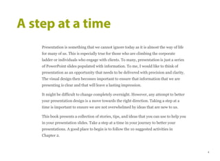 Presentation is something that we cannot ignore today as it is almost the way of life
for many of us. This is especially true for those who are climbing the corporate
ladder or individuals who engage with clients. To many, presentation is just a series
of PowerPoint slides populated with information. To me, I would like to think of
presentation as an opportunity that needs to be delivered with precision and clarity.
The visual design then becomes important to ensure that information that we are
presenting is clear and that will leave a lasting impression.
It might be difficult to change completely overnight. However, any attempt to better
your presentation design is a move towards the right direction. Taking a step at a
time is important to ensure we are not overwhelmed by ideas that are new to us.
This book presents a collection of stories, tips, and ideas that you can use to help you
in your presentation slides. Take a step at a time in your journey to better your
presentations. A good place to begin is to follow the 10 suggested activities in
Chapter 2.
A step at a time
4
 