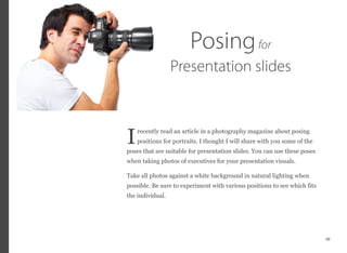 recently read an article in a photography magazine about posing
positions for portraits. I thought I will share with you some of the
poses that are suitable for presentation slides. You can use these poses
when taking photos of executives for your presentation visuals.
Take all photos against a white background in natural lighting when
possible. Be sure to experiment with various positions to see which fits
the individual.
49
I
Posingfor
Presentation slides
 