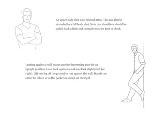 An upper body shot with crossed arms. This can also be
extended to a full body shot. Note that shoulders should be
pulled back a little and stomach muscles kept in check.
Leaning against a wall makes another interesting pose for an
upright position. Lean back against a wall and look slightly left (or
right). Lift one leg off the ground to rest against the wall. Hands can
either be folded or in the pocket as shown on the right.
 