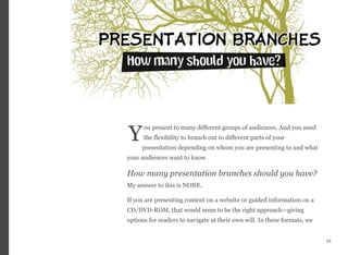 ou present to many different groups of audiences. And you need
the flexibility to branch out to different parts of your
presentation depending on whom you are presenting to and what
your audiences want to know.
How many presentation branches should you have?  
My answer to this is NONE.
If you are presenting content on a website or guided information on a
CD/DVD-ROM, that would seem to be the right approach—giving
options for readers to navigate at their own will. In these formats, we
53
Y
 