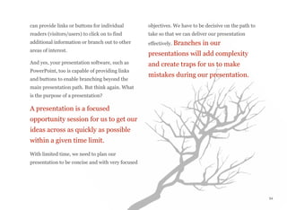 can provide links or buttons for individual
readers (visitors/users) to click on to find
additional information or branch out to other
areas of interest.
And yes, your presentation software, such as
PowerPoint, too is capable of providing links
and buttons to enable branching beyond the
main presentation path. But think again. What
is the purpose of a presentation?
A presentation is a focused
opportunity session for us to get our
ideas across as quickly as possible
within a given time limit.
With limited time, we need to plan our
presentation to be concise and with very focused
objectives. We have to be decisive on the path to
take so that we can deliver our presentation
effectively. Branches in our
presentations will add complexity
and create traps for us to make
mistakes during our presentation.
54
 