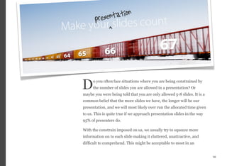 o you often face situations where you are being constrained by
the number of slides you are allowed in a presentation? Or
maybe you were being told that you are only allowed 5-8 slides. It is a
common belief that the more slides we have, the longer will be our
presentation, and we will most likely over run the allocated time given
to us. This is quite true if we approach presentation slides in the way
95% of presenters do.
With the constrain imposed on us, we usually try to squeeze more
information on to each slide making it cluttered, unattractive, and
difficult to comprehend. This might be acceptable to most in an
56
D
 