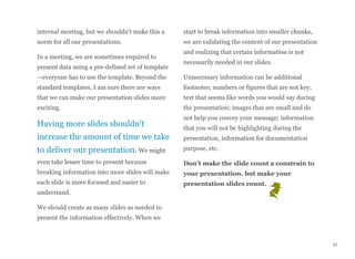 internal meeting, but we shouldn't make this a
norm for all our presentations.
In a meeting, we are sometimes required to
present data using a pre-defined set of template
—everyone has to use the template. Beyond the
standard templates, I am sure there are ways
that we can make our presentation slides more
exciting.
Having more slides shouldn't
increase the amount of time we take
to deliver our presentation. We might
even take lesser time to present because
breaking information into more slides will make
each slide is more focused and easier to
understand.
We should create as many slides as needed to
present the information effectively. When we
start to break information into smaller chunks,
we are validating the content of our presentation
and realizing that certain information is not
necessarily needed in our slides.
Unnecessary information can be additional
footnotes; numbers or figures that are not key;
text that seems like words you would say during
the presentation; images that are small and do
not help you convey your message; information
that you will not be highlighting during the
presentation, information for documentation
purpose, etc.
Don't make the slide count a constrain to
your presentation, but make your
presentation slides count.
57
 