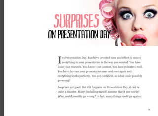 t's Presentation Day. You have invested time and effort to ensure
everything in your presentation is the way you wanted. You have
done your research. You know your content. You have rehearsed well.
You have dry-run your presentation over and over again and
everything works perfectly. You are confident, so what could possibly
go wrong?
Surprises are good. But if it happens on Presentation Day, it can be
quite a disaster. Many, including myself, assume that it just works!
What could possibly go wrong? In fact, many things could go against
58
I
 