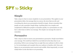 Simple
Take a step at a time to ensure simplicity in your presentation. This applies to your
presentation slides, the message that you convey, the story that you tell, and
everything else about your presentation should be simple. Always remember that
people can only remember simple things. Anything that is too complex and
complicated is difficult for people to remember quickly. In a presentation we only
have a short time to deliver our message. The simpler our message the easier to
remember.
Persuasive
Take a step at a time to ensure your presentation is persuasive. People must believe
your message. We would have failed if no one believed in the ideas that we are
presenting. Deliver your message from an angle that your audience is able to relate
to. Use terminologies and examples that your audience is familiar with. Facts and
figures in our presentation must concrete and credible. Most importantly, we must
totally believe in the idea that we are presenting.
SPY to Sticky
5
 