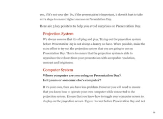 you, if it's not your day. So, if the presentation is important, it doesn't hurt to take
extra steps to ensure higher success on Presentation Day.
Here are 5 key pointers to help you avoid surprises on Presentation Day.
Projection System
We always assume that it's all plug and play. Trying out the projection system
before Presentation Day is not always a luxury we have. When possible, make the
extra effort to try out the projection system that you are going to use on
Presentation Day. This is to ensure that the projection system is able to
reproduce the colours from your presentation with acceptable resolution,
contrast and brightness.
Computer System
Whose computer are you using on Presentation Day? 
Is it yours or someone else's computer?
If it's your own, then you have less problem. However you will need to ensure
that you know how to operate your own computer while connected to the
projection system. Ensure that you know how to toggle your computer screen to
display on the projection screen. Figure that out before Presentation Day and not
59
 