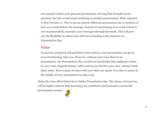 not respond well to your planned presentation. Having Plan B might not be
practical, for that would mean switching to another presentation. What required
is Plan Version 1.1. This is not an entirely different presentation but a variation of
how you would deliver the message. Instead of memorising your script (which is
not recommended), associate your messages through keywords. This will give
you the flexibility to adjust your delivery according to the situation on
Presentation Day.
Voice
If you have prepared well and know your content, your presentation can go on
even if technology fails you. However, without your voice there is no
presentation. On Presentation Day, avoid food and drinks that might give stress
to your voice. Sugared drinks, coffee and tea are bad for your voice. Always drink
plain water. Have a glass of water with you while you speak. It is okay to pause in
the middle of your presentation to take a sip.
Make the extra effort listed above before Presentation Day. The chance of surprises
will be highly reduced thus boosting your confidence level towards a successful
presentation session.
61
 