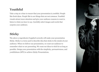 Youthful
Take a step at a time to ensure that your presentation is youthful. People
like fresh ideas. People like to see things that are not common. Youthful
visuals attract more attention and give your audience reasons to want to
listen to what you have to say. Carefully select images and words that
surprise your audience.
Sticky
The above 3 ingredients if applied correctly will make your presentation
Sticky. Sticky is a term used to describe idea that sticks to the minds of your
audience. When we deliver our presentation, we want our audience to
remember what we are presenting. We want our ideas to stick for as long as
possible. Design your presentation with the simplicity, persuasiveness, and
youthfulness (SPY) to achieve Sticky Presentations.
6
 