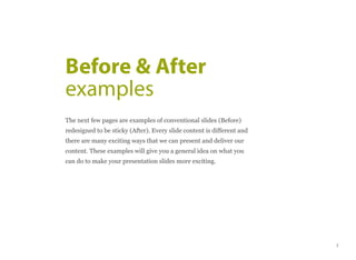The next few pages are examples of conventional slides (Before)
redesigned to be sticky (After). Every slide content is different and
there are many exciting ways that we can present and deliver our
content. These examples will give you a general idea on what you
can do to make your presentation slides more exciting.
Before & After
examples
7
 