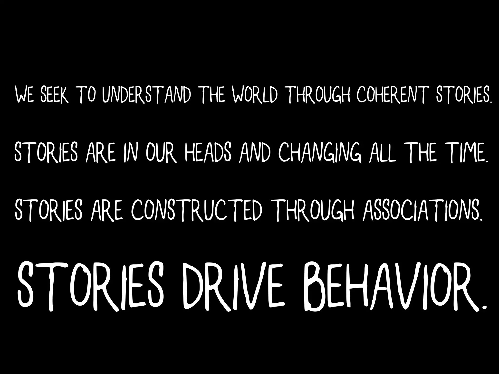 WE SEEK TO UNDERSTAND THE WORLD THROUGH COHERENT STORIES.

STORIES ARE IN OUR HEADS AND CHANGING ALL THE TIME.
STORIES ARE CONSTRUCTED THROUGH ASSOCIATIONS.

STORIES DRIVE BEHAVIOR.
 