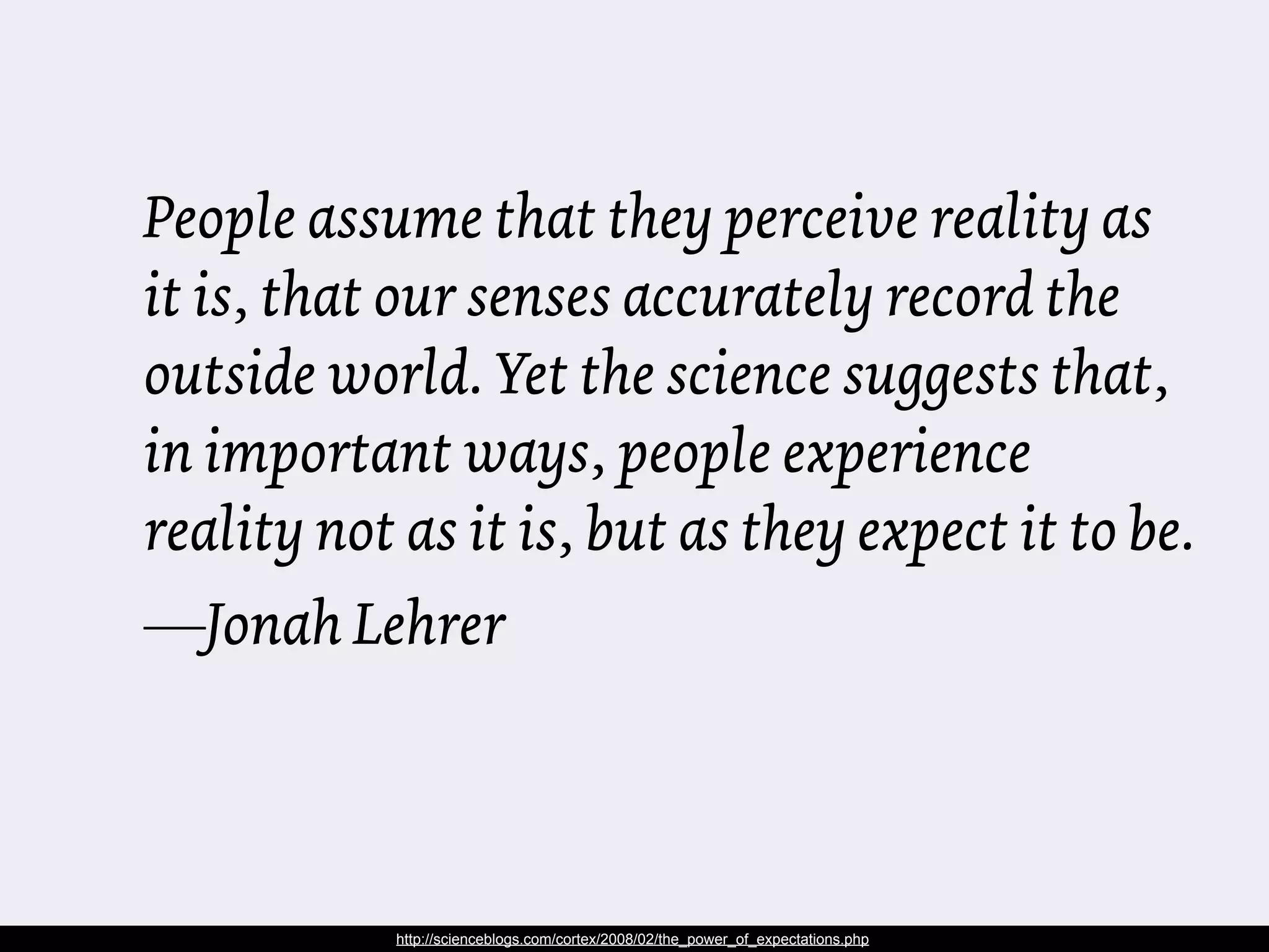 People assume that they perceive reality as
it is, that our senses accurately record the
outside world. Yet the science suggests that,
in important ways, people experience
reality not as it is, but as they expect it to be.
—Jonah Lehrer



            http://scienceblogs.com/cortex/2008/02/the_power_of_expectations.php
 