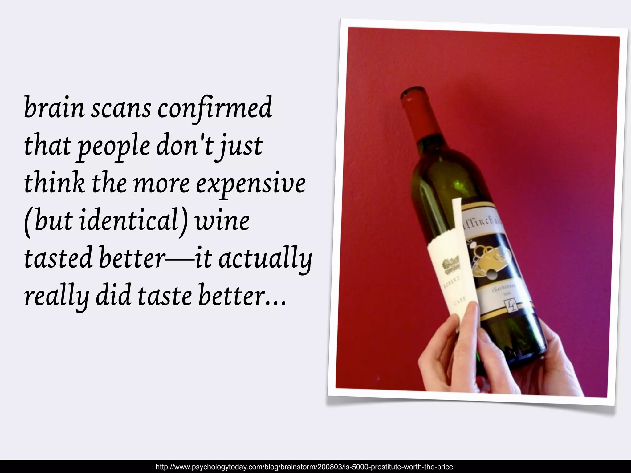 brain scans confirmed
that people don't just
think the more expensive
(but identical) wine
tasted better—it actually
really did taste better…




           http://www.psychologytoday.com/blog/brainstorm/200803/is-5000-prostitute-worth-the-price
 