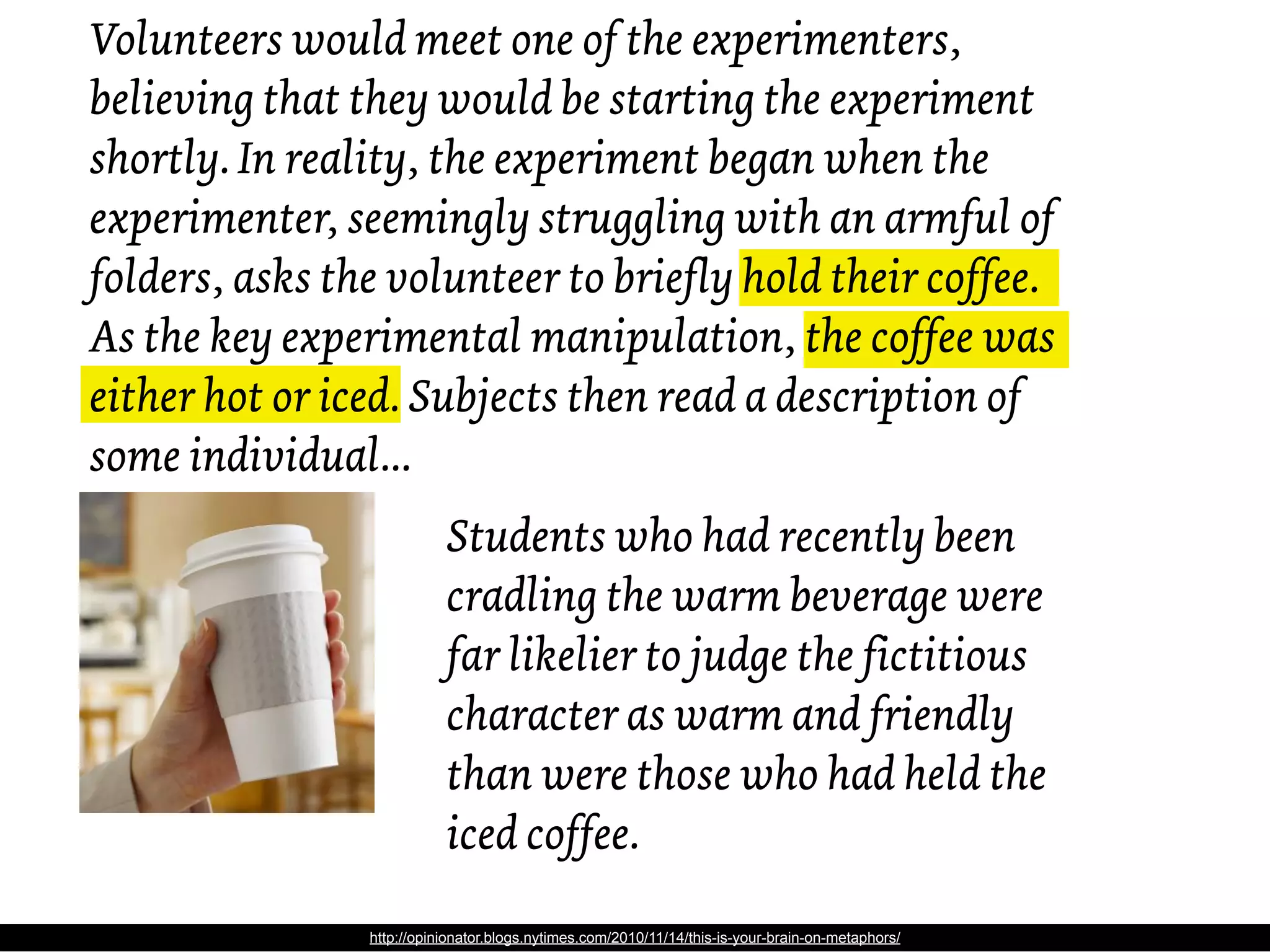 Volunteers would meet one of the experimenters,
believing that they would be starting the experiment
shortly. In reality, the experiment began when the
experimenter, seemingly struggling with an armful of
folders, asks the volunteer to briefly hold their coffee.
As the key experimental manipulation, the coffee was
either hot or iced. Subjects then read a description of
some individual...
                           Students who had recently been
                           cradling the warm beverage were
                           far likelier to judge the fictitious
                           character as warm and friendly
                           than were those who had held the
                           iced coffee.

                http://opinionator.blogs.nytimes.com/2010/11/14/this-is-your-brain-on-metaphors/
 