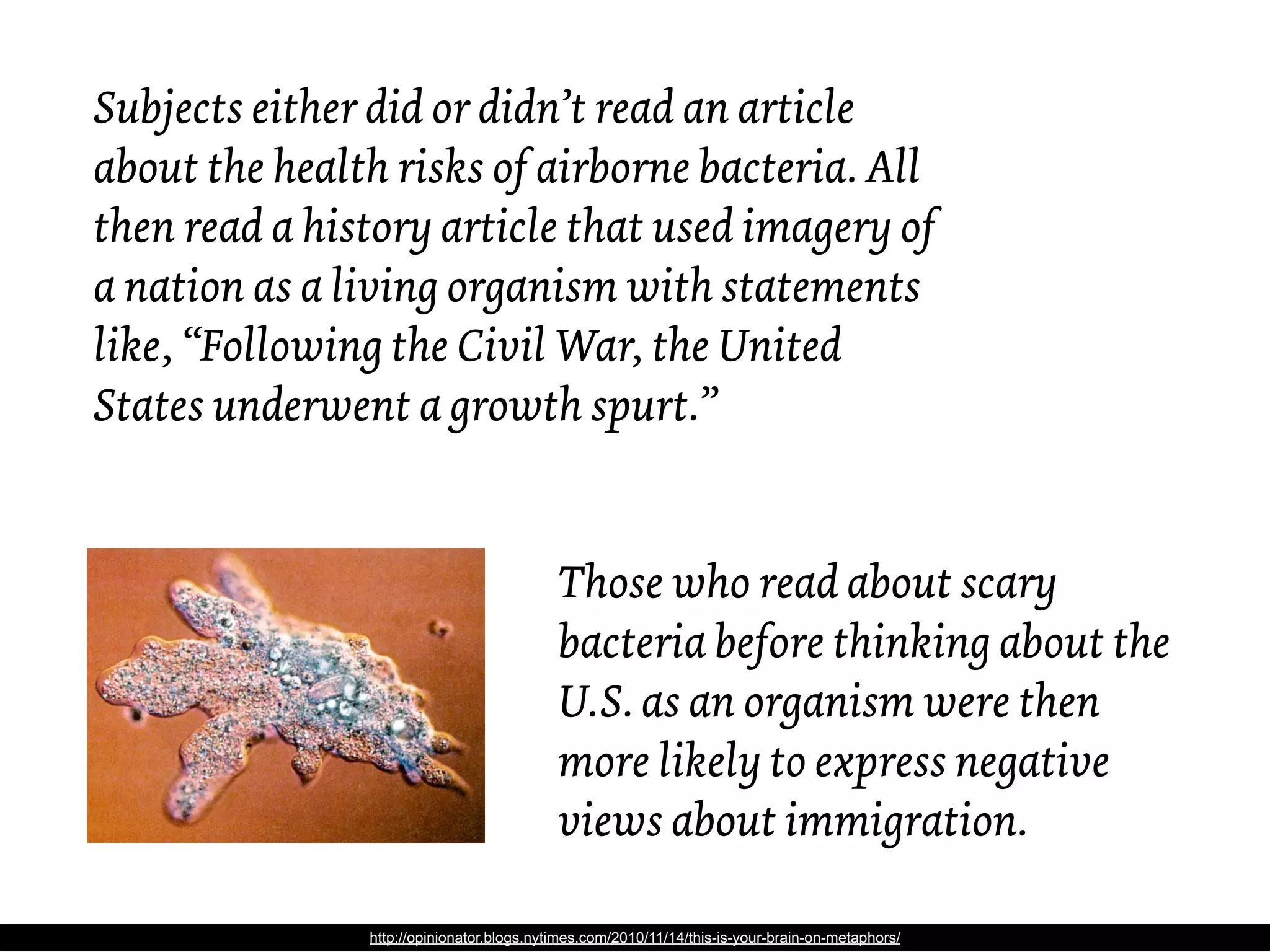 Subjects either did or didn’t read an article
about the health risks of airborne bacteria. All
then read a history article that used imagery of
a nation as a living organism with statements
like, “Following the Civil War, the United
States underwent a growth spurt.”


                                           Those who read about scary
                                           bacteria before thinking about the
                                           U.S. as an organism were then
                                           more likely to express negative
                                           views about immigration.

               http://opinionator.blogs.nytimes.com/2010/11/14/this-is-your-brain-on-metaphors/
 