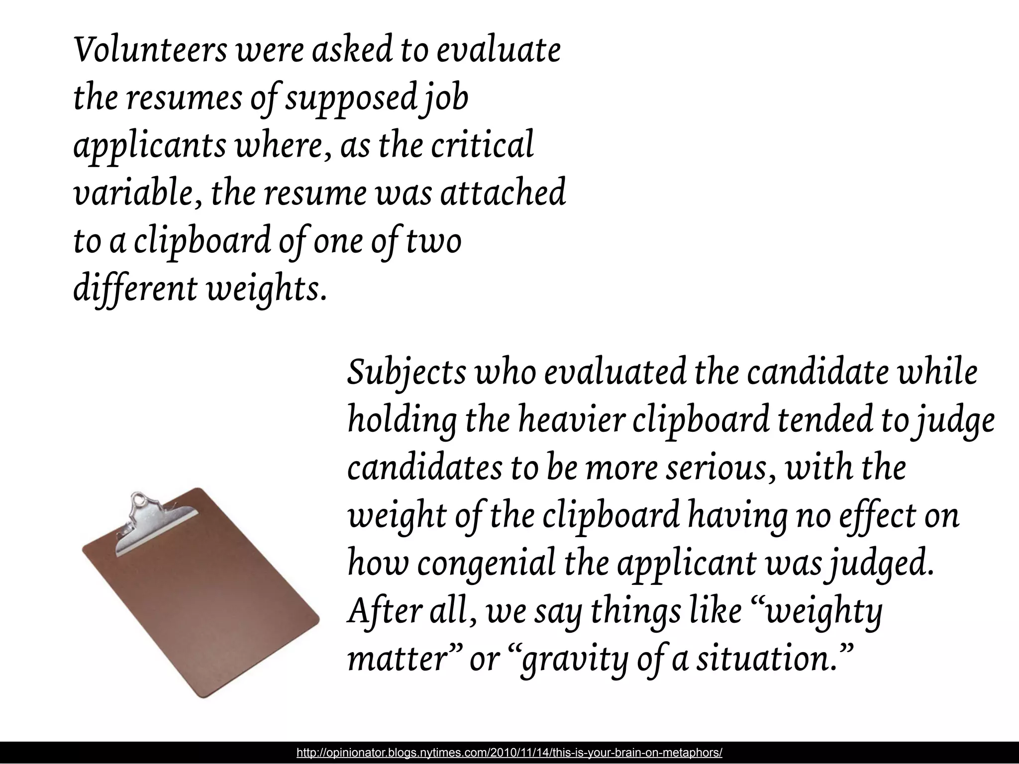 Volunteers were asked to evaluate
the resumes of supposed job
applicants where, as the critical
variable, the resume was attached
to a clipboard of one of two
different weights.

                       Subjects who evaluated the candidate while
                       holding the heavier clipboard tended to judge
                       candidates to be more serious, with the
                       weight of the clipboard having no effect on
                       how congenial the applicant was judged.
                       After all, we say things like “weighty
                       matter” or “gravity of a situation.”

              http://opinionator.blogs.nytimes.com/2010/11/14/this-is-your-brain-on-metaphors/
 