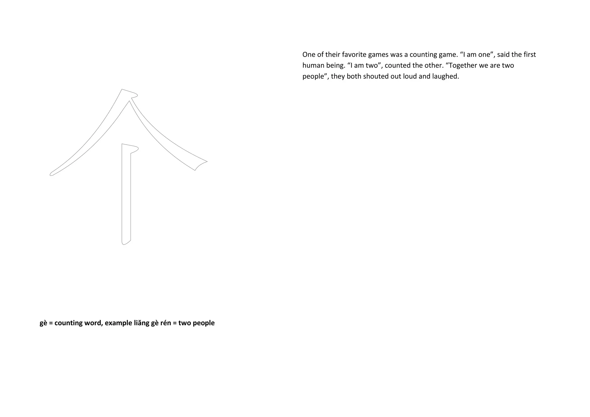 gè = counting word, example liăng gè rén = two people
One of their favorite games was a counting game. “I am one”, said the first
human being. “I am two”, counted the other. “Together we are two
people”, they both shouted out loud and laughed.
 