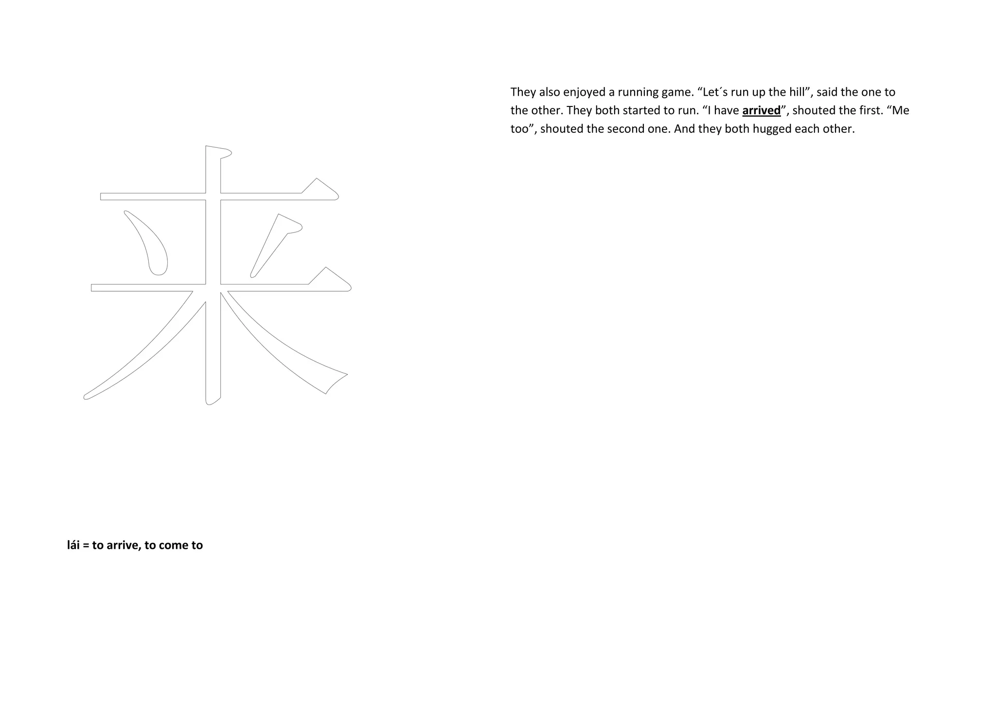 lái = to arrive, to come to
They also enjoyed a running game. “Let´s run up the hill”, said the one to
the other. They both started to run. “I have arrived”, shouted the first. “Me
too”, shouted the second one. And they both hugged each other.
 