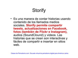 Storify
• Es una manera de contar historias usando
contenido de los llamados medios
sociales. Storify permite compartir
tweets, actualizaciones en Facebook,
fotos (también de Flickr e Instagram),
audios (SoundClound) y videos. Las
historias que se crean son interactivas y
fáciles de compartir e insertar en sitios
web.
Clases de Periodismo.com. Escuela virtual de periodismo digital para América Latina.
 