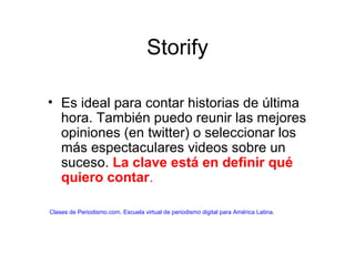 Storify
• Es ideal para contar historias de última
hora. También puedo reunir las mejores
opiniones (en twitter) o seleccionar los
más espectaculares videos sobre un
suceso. La clave está en definir qué
quiero contar.
Clases de Periodismo.com. Escuela virtual de periodismo digital para América Latina.
 
