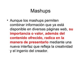 Mashups
• Aunque los mashups permiten
combinar información que ya está
disponible en diversas páginas web, su
importancia o valor, además del
contenido ofrecido, radica en la
manera de presentarlo mediante una
nueva interfaz que refleja la creatividad
y el ingenio del creador.
 