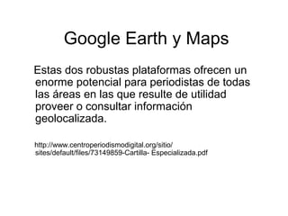 Google Earth y Maps
Estas dos robustas plataformas ofrecen un
enorme potencial para periodistas de todas
las áreas en las que resulte de utilidad
proveer o consultar información
geolocalizada.
http://www.centroperiodismodigital.org/sitio/
sites/default/files/73149859-Cartilla- Especializada.pdf
 