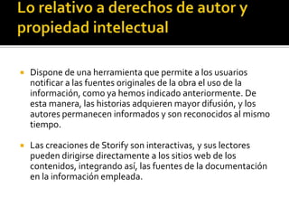  Dispone de una herramienta que permite a los usuarios
notificar a las fuentes originales de la obra el uso de la
información, como ya hemos indicado anteriormente. De
esta manera, las historias adquieren mayor difusión, y los
autores permanecen informados y son reconocidos al mismo
tiempo.
 Las creaciones de Storify son interactivas, y sus lectores
pueden dirigirse directamente a los sitios web de los
contenidos, integrando así, las fuentes de la documentación
en la información empleada.
 