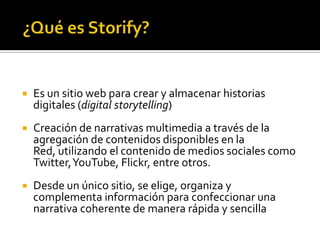  Es un sitio web para crear y almacenar historias
digitales (digital storytelling)
 Creación de narrativas multimedia a través de la
agregación de contenidos disponibles en la
Red, utilizando el contenido de medios sociales como
Twitter,YouTube, Flickr, entre otros.
 Desde un único sitio, se elige, organiza y
complementa información para confeccionar una
narrativa coherente de manera rápida y sencilla
 
