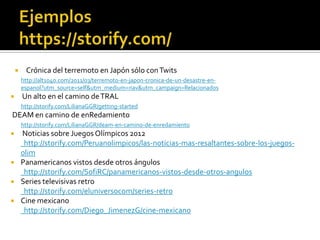  Crónica del terremoto en Japón sólo conTwits
http://alt1040.com/2011/03/terremoto-en-japon-cronica-de-un-desastre-en-
espanol?utm_source=self&utm_medium=nav&utm_campaign=Relacionados
 Un alto en el camino deTRAL
http://storify.com/LilianaGGR/getting-started
DEAM en camino de enRedamiento
http://storify.com/LilianaGGR/deam-en-camino-de-enredamiento
 Noticias sobre Juegos Olímpicos 2012
http://storify.com/Peruanolimpicos/las-noticias-mas-resaltantes-sobre-los-juegos-
olim
 Panamericanos vistos desde otros ángulos
http://storify.com/SofiRC/panamericanos-vistos-desde-otros-angulos
 Series televisivas retro
http://storify.com/eluniversocom/series-retro
 Cine mexicano
http://storify.com/Diego_JimenezG/cine-mexicano
 