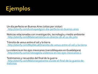 Un día perfecto en Buenos Aires (sitios por visitar)
http://storify.com/luisluquedg/un-dia-perfecto-en-buenos-aires
Noticias relacionadas con investigación, tecnología y medio ambiente
http://storify.com/Materia/ciencia-en-directo-16-al-22-de-julio
Tránsito de venus entre el sol y la tierra
http://storify.com/ReyDeLaE/transito-de-venus-entre-el-sol-y-la-tierra
La violencia en los ojos mexicanos (narcobloqueos en Guadalajara)
http://storify.com/cristinage/la-violencia-en-los-ojos-mexicanos-1
Testimonios y recuerdos del final de la guerra
http://storify.com/Malvinas30/como-viviste-el-final-de-la-guerra-de-
malvinas
 