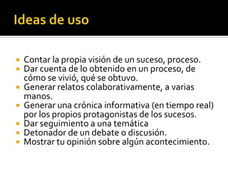  Contar la propia visión de un suceso, proceso.
 Dar cuenta de lo obtenido en un proceso, de
cómo se vivió, qué se obtuvo.
 Generar relatos colaborativamente, a varias
manos.
 Generar una crónica informativa (en tiempo real)
por los propios protagonistas de los sucesos.
 Dar seguimiento a una temática
 Detonador de un debate o discusión.
 Mostrar tu opinión sobre algún acontecimiento.
 