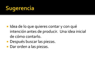  Idea de lo que quieres contar y con qué
intención antes de producir. Una idea inicial
de cómo contarlo.
 Después buscar las piezas.
 Dar orden a las piezas.
 