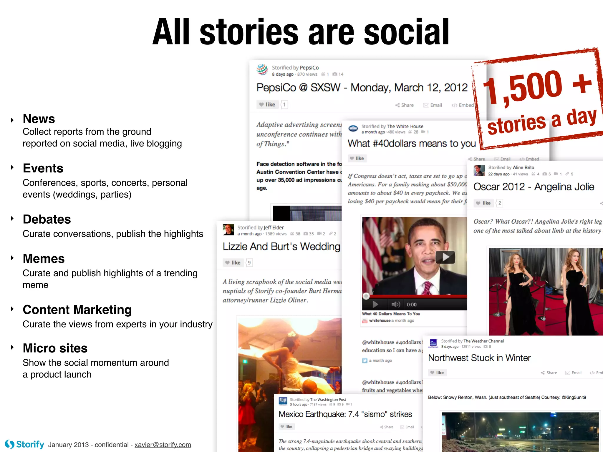 All stories are social
                                                                     1,500 +y
‣   News
    Collect reports from the ground                                  s tories a da
    reported on social media, live blogging

‣   Events
    Conferences, sports, concerts, personal
    events (weddings, parties)

‣   Debates
    Curate conversations, publish the highlights

‣   Memes
    Curate and publish highlights of a trending
    meme

‣   Content Marketing
    Curate the views from experts in your industry

‣   Micro sites
    Show the social momentum around
    a product launch




          January 2013 - conﬁdential - xavier@storify.com
 