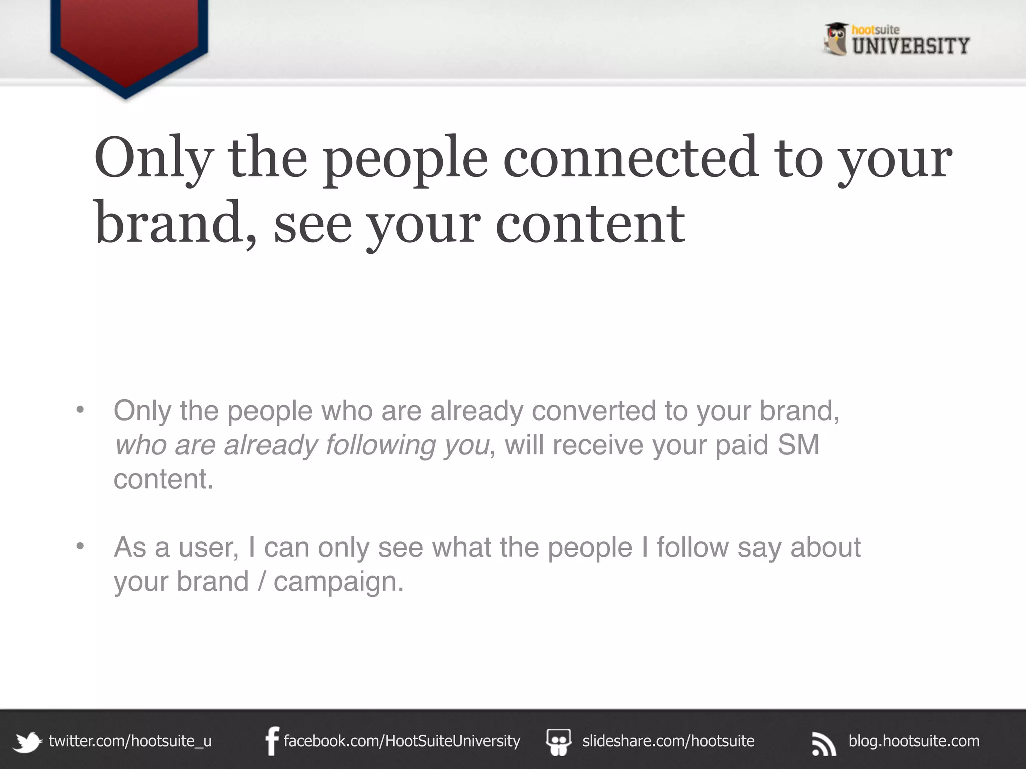 Only the people connected to your
       brand, see your content


   •     Only the people who are already converted to your brand,
         who are already following you, will receive your paid SM
         content.

   •     As a user, I can only see what the people I follow say about
         your brand / campaign.




twitter.com/hootsuite_u   facebook.com/HootSuiteUniversity   slideshare.com/hootsuite   blog.hootsuite.com
 