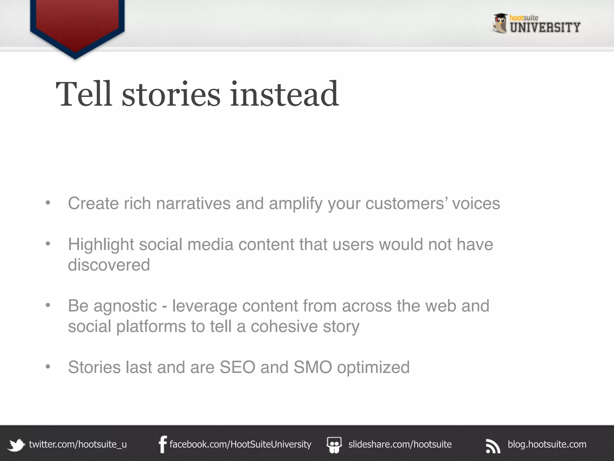 Tell stories instead


   •     Create rich narratives and amplify your customers’ voices

   •     Highlight social media content that users would not have
         discovered

   •     Be agnostic - leverage content from across the web and
         social platforms to tell a cohesive story

   •     Stories last and are SEO and SMO optimized



twitter.com/hootsuite_u   facebook.com/HootSuiteUniversity   slideshare.com/hootsuite   blog.hootsuite.com
 