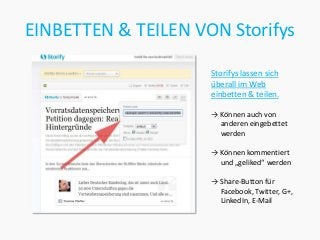 EINBETTEN & TEILEN VON Storifys

                     Storifys lassen sich
                     überall im Web
                     einbetten & teilen.

                     → Können auch von
                       anderen eingebettet
                       werden

                     → Können kommentiert
                       und „geliked“ werden

                     → Share-Button für
                       Facebook, Twitter, G+,
                       LinkedIn, E-Mail
 