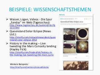 BEISPIELE: WISSENSCHAFTSTHEMEN
 Wasser, Lügen, Videos - Die Spur
  „Sandys“ im Web (Tagesschau):
  http://www.tagesschau.de/ausland/storify
  122.html
 Queensland Solar Eclipse (News
  Ltd.):
  http://storify.com/networknewsdesk/quee
  nsland-solar-eclipse-2012
 History in the making – Live
  tweeting the Mars Curiosity landing
  (Hayley Fick):
  http://storify.com/hayleyfick/history-in-
  the-making-live-tweeting-the-mars-curio


   Weitere Beispiele:
   http://storify.com/sections/science#stories
 