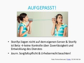 AUFGEPASST!




• Storifys liegen nicht auf dem eigenen Server & Storify
  ist Beta → keine Kontrolle über Zuverlässigkeit und
  Entwicklung des Dienstes
• Journ. Sorgfaltspflicht & Urheberrecht beachten!
                                   Foto: Florian Seroussi / Flickr / CC-BY-NC-SA
 
