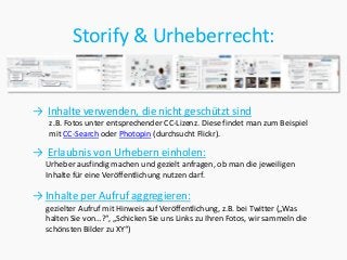 Storify & Urheberrecht:


→ Inhalte verwenden, die nicht geschützt sind
   z.B. Fotos unter entsprechender CC-Lizenz. Diese findet man zum Beispiel
   mit CC-Search oder Photopin (durchsucht Flickr).

→ Erlaubnis von Urhebern einholen:
  Urheber ausfindig machen und gezielt anfragen, ob man die jeweiligen
  Inhalte für eine Veröffentlichung nutzen darf.

→ Inhalte per Aufruf aggregieren:
  gezielter Aufruf mit Hinweis auf Veröffentlichung, z.B. bei Twitter („Was
  halten Sie von…?“, „Schicken Sie uns Links zu Ihren Fotos, wir sammeln die
  schönsten Bilder zu XY“)
 