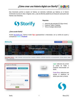 ¿Cómo crear una historia digital con Storify?

Esta herramienta permite la creación de historias con elementos multimedia que hallamos en el Internet.
Combinando recursos en video e imágenes, texto, y citas de diferentes plataformas de interacción social podrá crear
historias vivas interactivas.


                                                                Requisitos

                                                                 Internet de alta velocidad (512 kbps mínimo)
                                                                 Cuenta en Twitter o Facebook
                                                                 Tema a investigar seleccionado


¿Cómo acceder Storify?

Acceda http://storify.com/. Oprima el botón Sign upparaautenticar e interconectar, con su nombre de usuario y
contraseña de Twitter o Facebook.




                                                                                    Login: seleccione de ya tener
                                                                                    su cuenta de Twitter o
                                                                                    Facebook interconectada con
                                                                                    Storify.

                                                                                    Create Story: seleccione para
                                                                                    acceder la plataforma de
                                                                                    edición para crear su historia.




Storify                                                 1                                              Marzo 2012
 