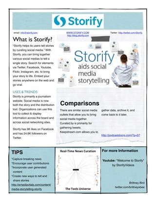 email: info@storify.com !                    WWW.STORIFY.COM !                   Twitter: http://twitter.com/Storify
                                              http://blog.storify.com

 What is Storify?
 “Storify helps its users tell stories
 by curating social media.” With
 Storify, you can bring together
 various social medias to tell a
 single story. Search for elements
 via Twitter, Facebook, Youtube,
 Flickr, Instagram, etc. to bring
 your story to life. Embed your
 stories anywhere on the web and
 go viral.

 USES & TRENDS
 Storify is primarily a journalism
 website. Social media is now
 both the story and the distribution     Comparisons
 tool. Organizations can use this        There are similar social media    gather data, archive it, and
 tool to collect & display               outlets that allow you to bring   come back to it later.
 information across the board and        social media together.
 across social networking sites.         Curated.by is primarily for
                                         gathering tweets.
 Storify has 9K likes on Facebook
                                         Keepstream.com allows you to
 and has 24.8K followers on
                                                                           http://podcastdoors.com/?p=57
 Twitter.



                                                                           For more Information
TIPS
*Capture breaking news!                               !
                                                                           Youtube: “Welcome to Storify”
*Encourage user contributions
                                                                                 by StorifyVideos
*Incorporate user generated
 content
*Create new ways to tell and
 share stories
                                                                                                      Brittney Bird
http://emediavitals.com/content/
                                                                                       twitter.com/brittneyxbee
media-storytelling-storify
 