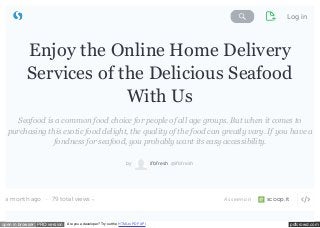 Search Storify Log in 
Enjoy the Online Home Delivery 
Services of the Delicious Seafood 
With Us 
Seafood is a common food choice for people of all age groups. But when it comes to 
purchasing this exotic food delight, the quality of the food can greatly vary. If you have a 
fondness for seafood, you probably want its easy accessibility. 
by ifbfresh @ifbfresh 
79 total views  
a month ago ·  As seen on scoop.it 
open in browser PRO version Are you a developer? Try out the HTML to PDF API pdfcrowd.com 
 