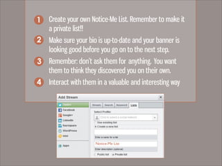 1. Create your own Notice-Me List. Remember to make it
a private list!!
2. Make sure your bio is up-to-date and your banner is
looking good before you go on to the next step.
3. Remember: don’t ask them for anything. You want
them to think they discovered you on their own.
4. Interact with them in a valuable and interesting way
1
2
3
4
Notice-Me List